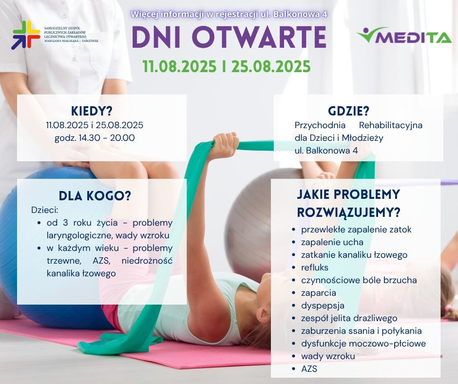 dni otwarte. kiedy? 11.08.2025 i 25.08.2025 w godzinach 14.30 - 20.00. Gdzie? Przychodnia Rehabilitacyjna dla Dzieci i Młodzieży ul. Balkonowa 4. Dla kogo? Dzieci: od 3 roku życia - problemy laryngologiczne, wady wzroku w każdym wieku - problemy trzewne, AZS, niedrożność kanalika łzowego. JAKIE PROBLEMY ROZWIĄZUJEMY? przewlekłe zapalenie zatok zapalenie ucha zatkanie kanaliku łzowego refluks czynnościowe bóle brzucha zaparcia dyspepsja zespół jelita drażliwego zaburzenia ssania i połykania dysfunkcje moczowo-płciowe wady wzroku AZS